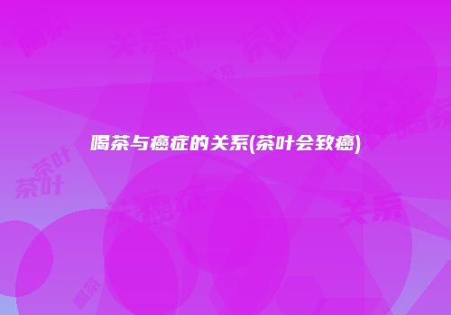 喝茶与癌症的关系(茶叶会致癌)