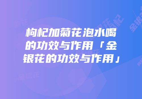 枸杞加菊花泡水喝的功效与作用「金银花的功效与作用」