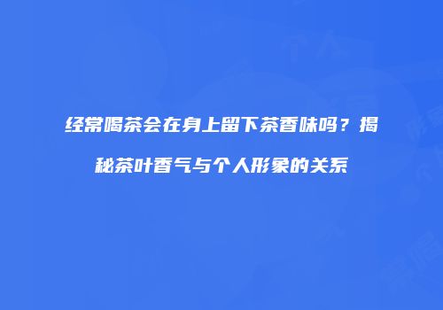 经常喝茶会在身上留下茶香味吗？揭秘茶叶香气与个人形象的关系