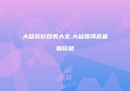 大益茶价目表大全,大益晋洱茶最新价格