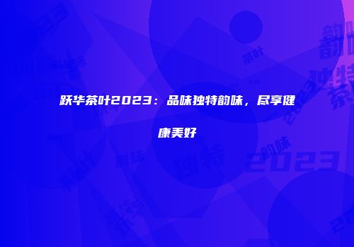 跃华茶叶2023：品味独特韵味，尽享健康美好