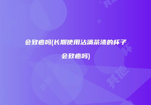 会致癌吗(长期使用沾满茶渍的杯子会致癌吗)