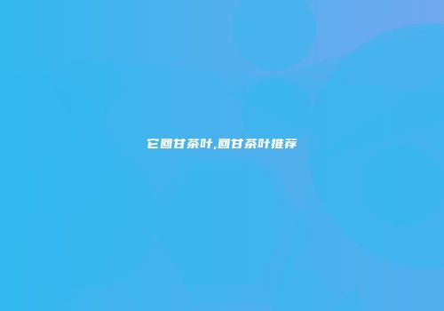 它回甘茶叶,回甘茶叶推荐