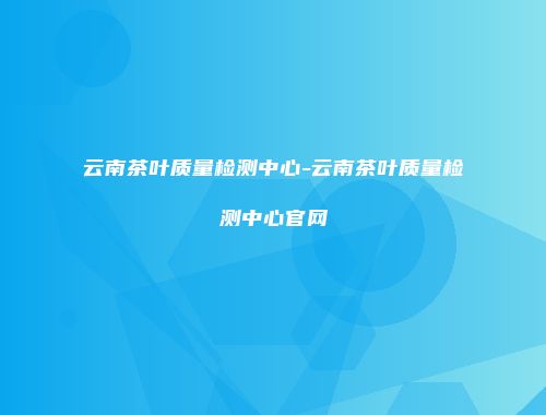 云南茶叶质量检测中心-云南茶叶质量检测中心官网