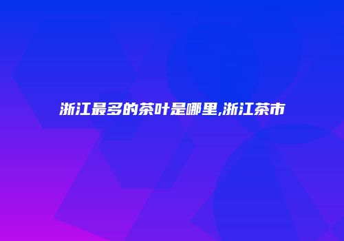 浙江最多的茶叶是哪里,浙江茶市