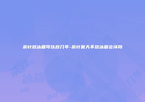 茶叶放冰箱可以放几年-茶叶夏天不放冰箱会坏吗