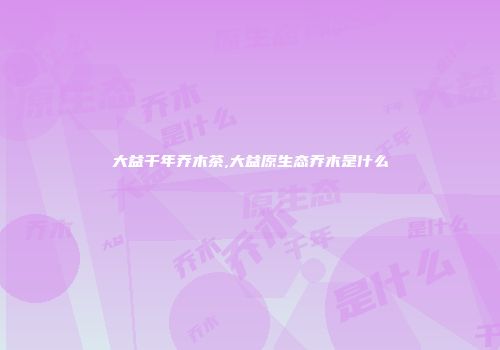 大益千年乔木茶,大益原生态乔木是什么