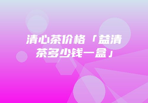 清心茶价格「益清茶多少钱一盒」