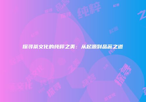 探寻茶文化的纯粹之美：从起源到品茗之道
