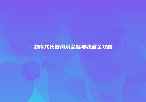 勐库戎氏普洱茶品鉴与收藏全攻略