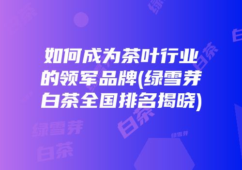 如何成为茶叶行业的领军品牌(绿雪芽白茶全国排名揭晓)