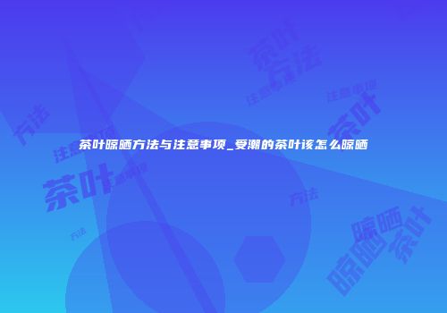 茶叶晾晒方法与注意事项_受潮的茶叶该怎么晾晒