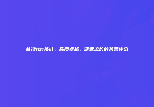台湾101茶叶：品质卓越，源远流长的茶香传奇