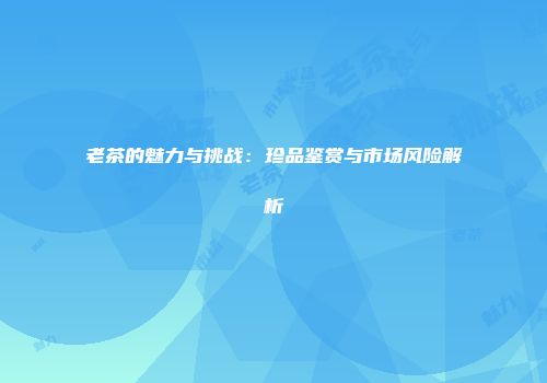 老茶的魅力与挑战：珍品鉴赏与市场风险解析