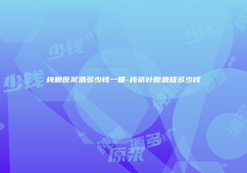 纯粮原浆酒多少钱一箱-纯茶叶酿酒知多少钱