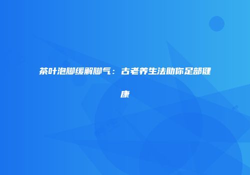 茶叶泡脚缓解脚气：古老养生法助你足部健康