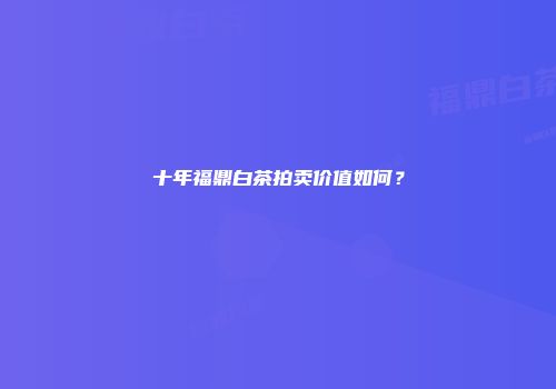十年福鼎白茶拍卖价值如何？