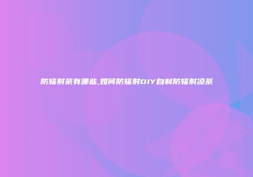 防辐射茶有哪些,如何防辐射DIY自制防辐射凉茶