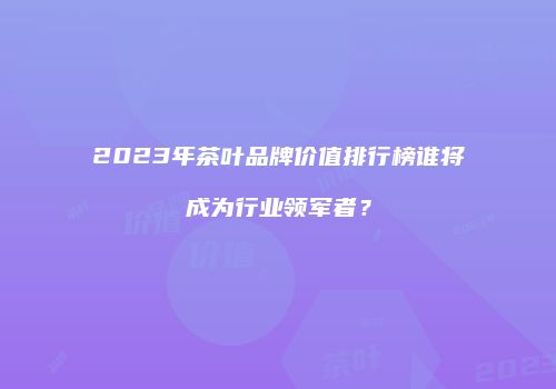 2023年茶叶品牌价值排行榜谁将成为行业领军者？