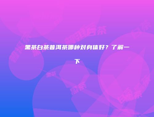 黑茶白茶普洱茶哪种对身体好？了解一下