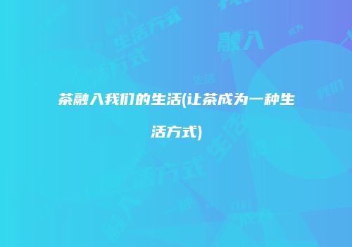 茶融入我们的生活(让茶成为一种生活方式)