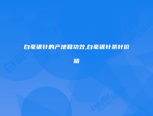 白毫银针的产地和功效,白毫银针茶叶价格