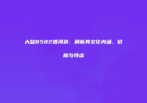 大益8582普洱茶：解析其文化内涵、价格与特点