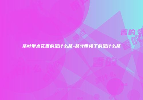 茶叶带点花香的是什么茶-茶叶带绳子的是什么茶