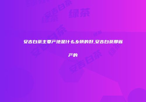 安吉白茶主要产地是什么乡镇的好,安吉白茶那省产的