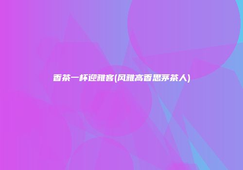 香茶一杯迎雅客(风雅高香思茅茶人)