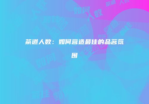 茶道人数：如何营造最佳的品茗氛围