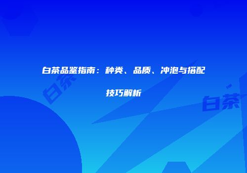 白茶品鉴指南：种类、品质、冲泡与搭配技巧解析