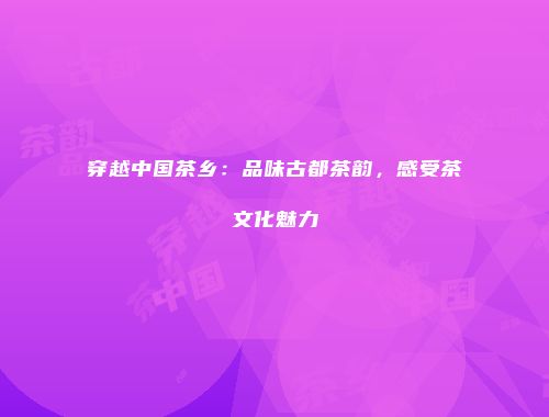 穿越中国茶乡：品味古都茶韵，感受茶文化魅力