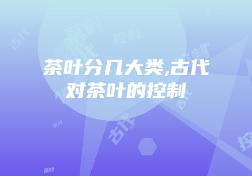 茶叶分几大类,古代对茶叶的控制