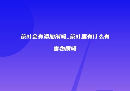 茶叶会有添加剂吗_茶叶里有什么有害物质吗