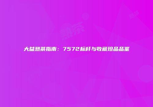 大益熟茶指南：7572标杆与收藏珍品品鉴