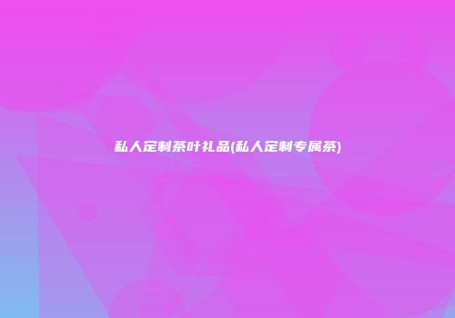 私人定制茶叶礼品(私人定制专属茶)