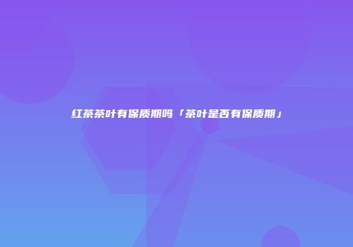 红茶茶叶有保质期吗「茶叶是否有保质期」
