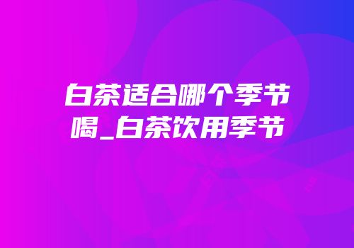 白茶适合哪个季节喝_白茶饮用季节