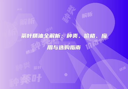 茶叶精油全解析：种类、价格、应用与选购指南