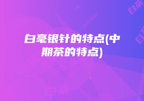 白毫银针的特点(中期茶的特点)