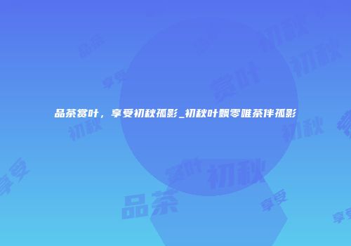 品茶赏叶，享受初秋孤影_初秋叶飘零唯茶伴孤影