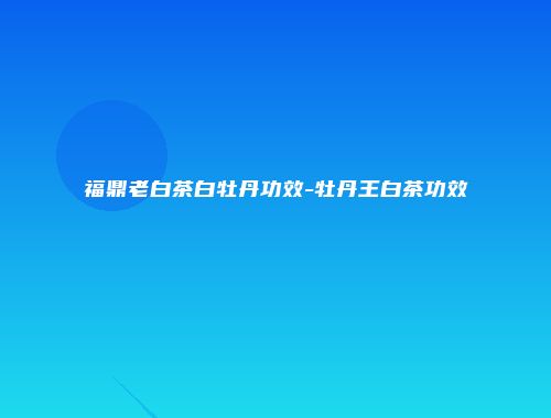 福鼎老白茶白牡丹功效-牡丹王白茶功效