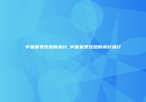 中国最受欢迎的茶叶_中国最受欢迎的茶叶排行
