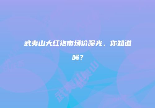 武夷山大红袍市场价曝光，你知道吗？