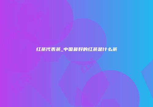 红茶代表茶_中国最好的红茶是什么茶