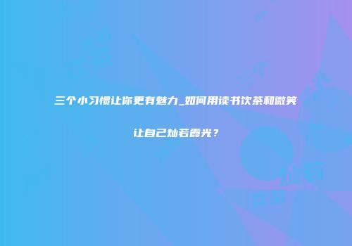 三个小习惯让你更有魅力_如何用读书饮茶和微笑让自己灿若霞光？