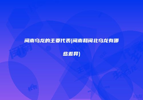 闽南乌龙的主要代表(闽南和闽北乌龙有哪些差异)