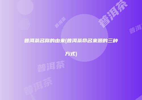 普洱茶名称的由来(普洱茶命名来源的三种方式)