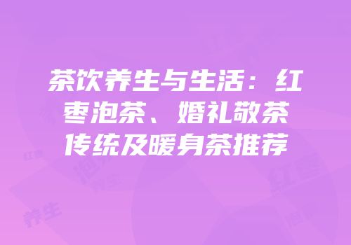 茶饮养生与生活：红枣泡茶、婚礼敬茶传统及暖身茶推荐